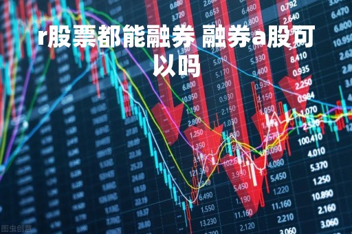 r股票都能融券 融券a股可以吗