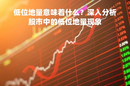 低位地量意味着什么？深入分析股市中的低位地量现象