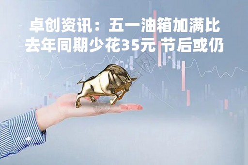 卓创资讯：五一油箱加满比去年同期少花35元 节后或仍存下调预期