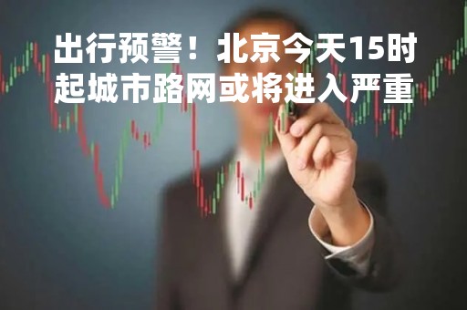 出行预警！北京今天15时起城市路网或将进入严重拥堵状态