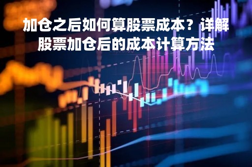 加仓之后如何算股票成本？详解股票加仓后的成本计算方法