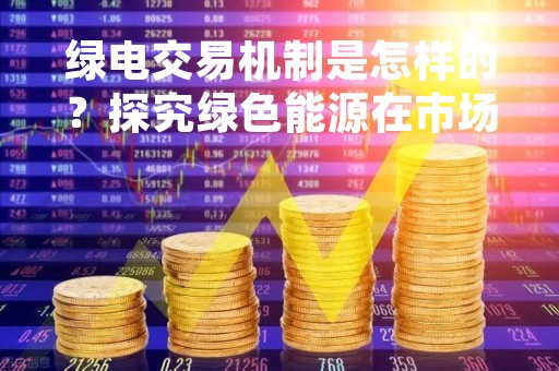 绿电交易机制是怎样的？探究绿色能源在市场交易中的运作方式