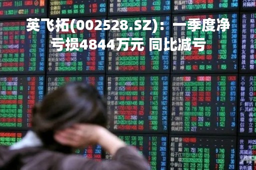 英飞拓(002528.SZ)：一季度净亏损4844万元 同比减亏
