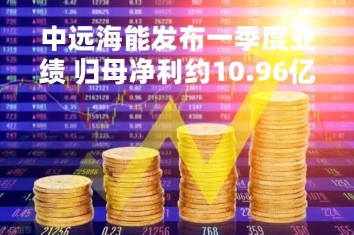 中远海能发布一季度业绩 归母净利约10.96亿元同比增长4272.57%