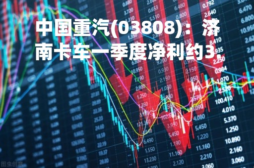 中国重汽(03808)：济南卡车一季度净利约3.2亿元 同比增长78.88%