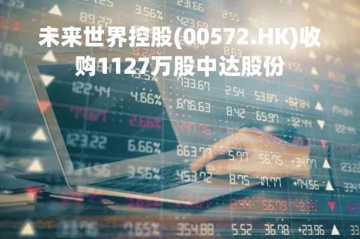 未来世界控股(00572.HK)收购1127万股中达股份 未来世界控股(00572.HK)收购1127万股中达股份