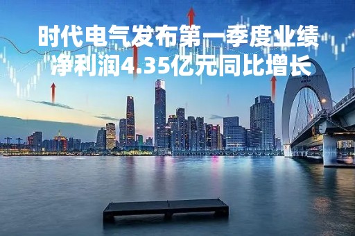 时代电气发布第一季度业绩 净利润4.35亿元同比增长27.61%