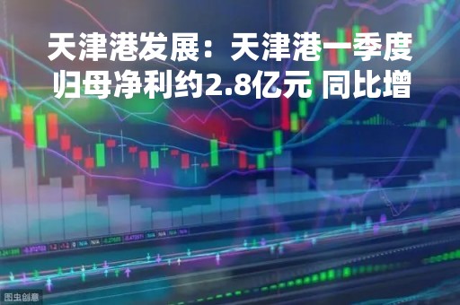 天津港发展：天津港一季度归母净利约2.8亿元 同比增长1.15倍