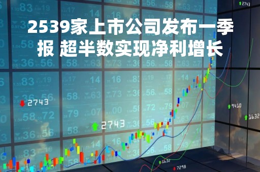2539家上市公司发布一季报 超半数实现净利增长