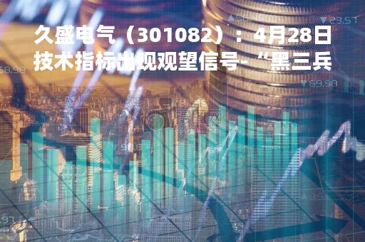 久盛电气（301082）：4月28日技术指标出现观望信号-“黑三兵”