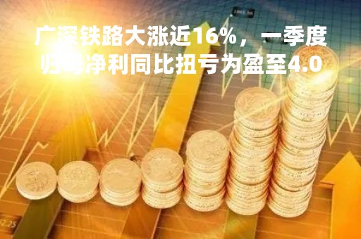 广深铁路大涨近16%，一季度归母净利同比扭亏为盈至4.05亿元