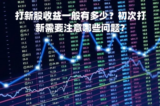 打新股收益一般有多少？初次打新需要注意哪些问题？