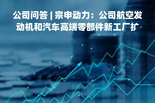 公司问答 | 宗申动力：公司航空发动机和汽车高端零部件新工厂扩建项目预计今年完成竣工并投入使用