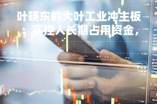 叶晓东的大叶工业冲主板：实控人长期占用资金，社保缴纳比例不足，“踩雷”地产信托