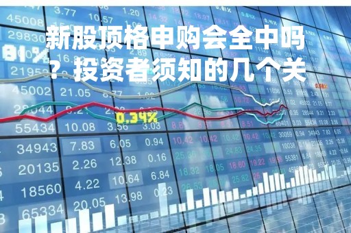 新股顶格申购会全中吗？投资者须知的几个关键点