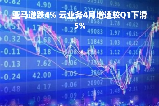 亚马逊跌4% 云业务4月增速较Q1下滑5%
