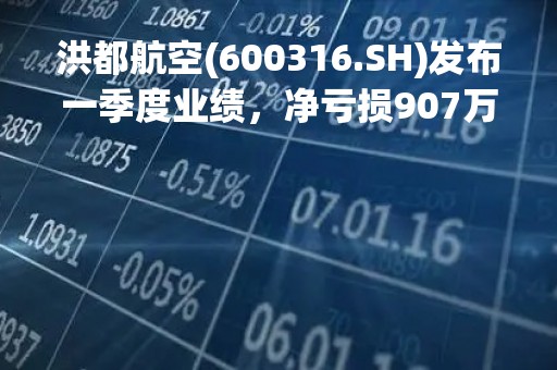 洪都航空(600316.SH)发布一季度业绩，净亏损907万元