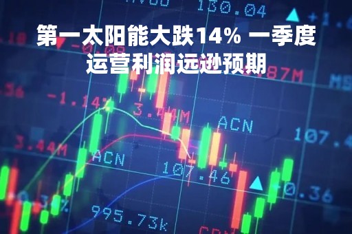第一太阳能大跌14% 一季度运营利润远逊预期