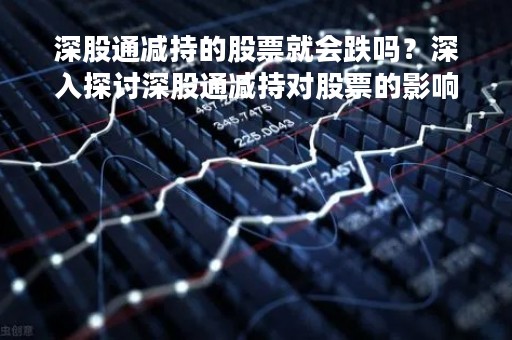 深股通减持的股票就会跌吗？深入探讨深股通减持对股票的影响