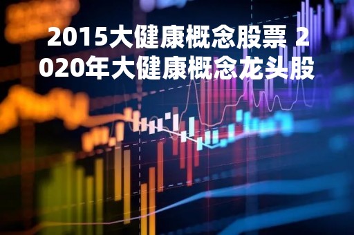 2015大健康概念股票 2020年大健康概念龙头股