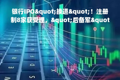 银行IPO"换道"！注册制8家获受理，"后备军"还在拉长，这些投行项目最多