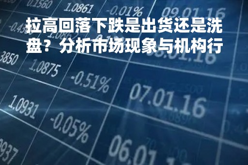 拉高回落下跌是出货还是洗盘？分析市场现象与机构行为