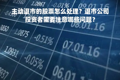 主动退市的股票怎么处理？退市公司投资者需要注意哪些问题？