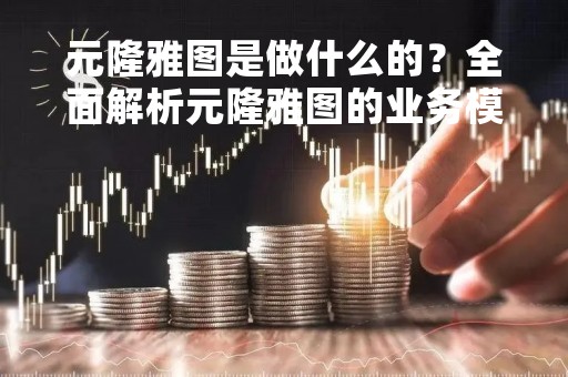 元隆雅图是做什么的？全面解析元隆雅图的业务模式和发展前景