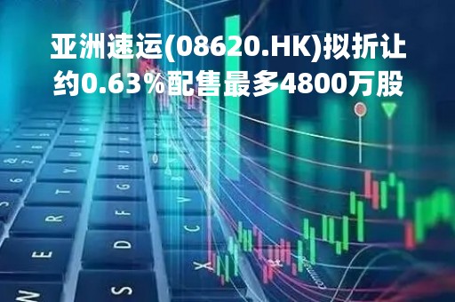 亚洲速运(08620.HK)拟折让约0.63%配售最多4800万股 净筹730万港元