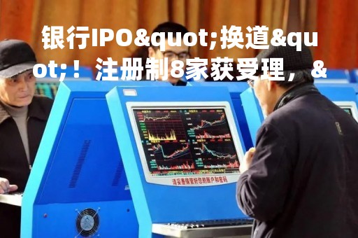 银行IPO"换道"！注册制8家获受理，"后备军"还在拉长，这些投行项目最多