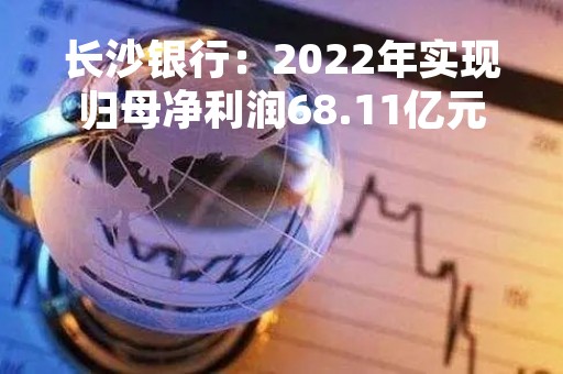 长沙银行：2022年实现归母净利润68.11亿元 同比增长8.04%