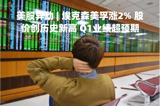 美股异动 | 埃克森美孚涨2% 股价创历史新高 Q1业绩超预期