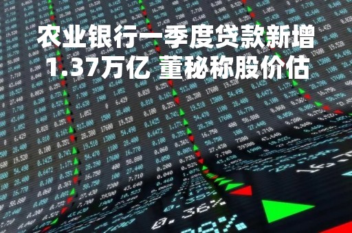 农业银行一季度贷款新增1.37万亿 董秘称股价估值水平依然偏低