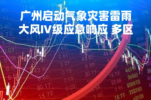 广州启动气象灾害雷雨大风Ⅳ级应急响应 多区发布雷雨大风黄色预警