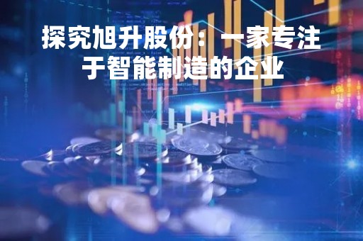 探究旭升股份：一家专注于智能制造的企业
