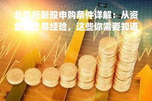 北交所新股申购条件详解：从资金到交易经验，这些你需要知道