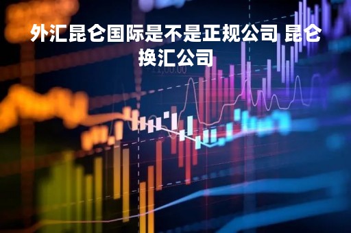 外汇昆仑国际是不是正规公司 昆仑换汇公司