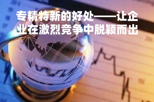 专精特新的好处——让企业在激烈竞争中脱颖而出