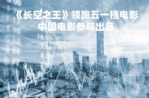《长空之王》领跑五一档电影 中国电影参与出品
