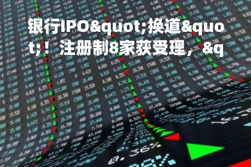 银行IPO"换道"！注册制8家获受理，"后备军"还在拉长，这些投行项目最多