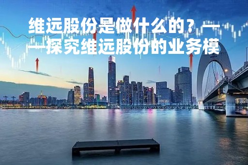 维远股份是做什么的？——探究维远股份的业务模式和发展前景