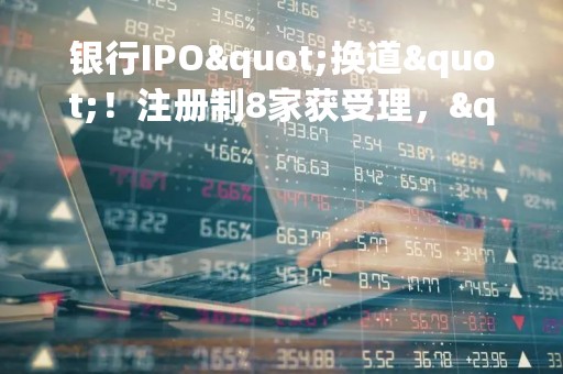 银行IPO"换道"！注册制8家获受理，"后备军"还在拉长，这些投行项目最多