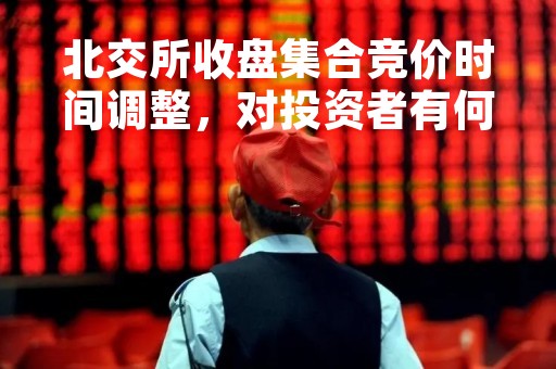 北交所收盘集合竞价时间调整，对投资者有何影响？