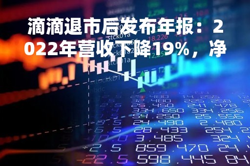 滴滴退市后发布年报：2022年营收下降19%，净亏损收窄52%
