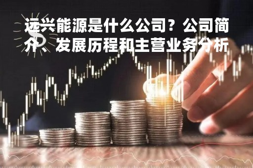远兴能源是什么公司？公司简介、发展历程和主营业务分析