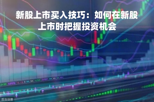 新股上市买入技巧:如何在新股上市时把握投资机会 新股上市买入技巧:如何在新股上市时把握投资机会