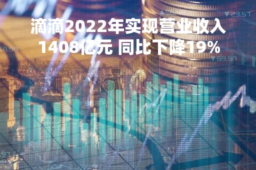 滴滴2022年实现营业收入1408亿元 同比下降19% 滴滴2022年实现营业收入1408亿元 同比下降19%