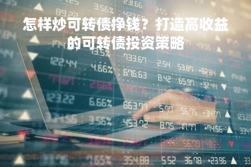 怎样炒可转债挣钱?打造高收益的可转债投资策略