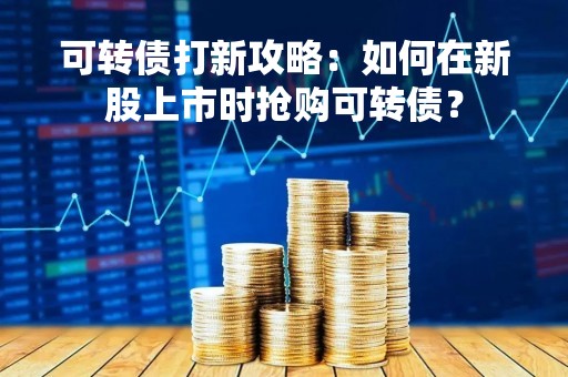 可转债打新攻略：如何在新股上市时抢购可转债？