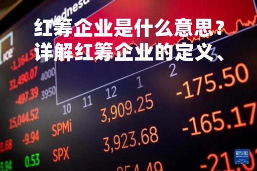 红筹企业是什么意思？详解红筹企业的定义、特点和发展现状